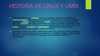 HISTORIA DE LINUX Y UMIX
 LINUX nació como un producto de Linus Torvalds, inspirado en el MINIX, el
sistema operativo desarrollado por Andrew S. Tanenbaum en su obra "Sistemas
Operativos: Diseño e Implementación". Libro en el cual, tras un estudio general
sobre los servicios que debe proporcionar un sistema operativo y algunas formas
de proporcionar éstos, introduce su propia implementación del UNIX en forma de
código fuente en lenguaje C yensamblador, además de las instrucciones
necesarias para poder instalar y mejorar el mismo.
 La primera versión de LINUX, enumerada como 0.01 contenía solo los rudimentos
del núcleo y funcionaba sobre una máquina con el MINIX instalado, esto es, para
compilar y jugar con LINUX era necesario tener instalado el MINIX de
Tanembaum.

 