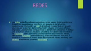 REDES
 Las redes están formadas por conexiones entre grupos de computadoras y
dispositivos asociados que permiten a los usuarios la transferencia
electrónica de información. La red de área local, representada en la parte
izquierda, es un ejemplo de la configuración utilizada en muchas oficinas y
empresas. Las diferentes computadoras se denominan estaciones de trabajo
y se comunican entre sí a través de un cable o línea telefónica conectada a
los servidores. Éstos son computadoras como las estaciones de trabajo,
pero poseen funciones administrativas y están dedicados en exclusiva a
supervisar y controlar el acceso de las estaciones de trabajo a la red y a los
recursos compartidos (como las impresoras).
 
