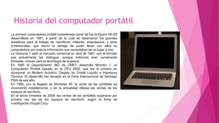 Historia del computador portátil
La primera computadora portátil considerada como tal fue la Epson HX-20
desarrollada en 1981, a partir de la cual se observaron los grandes
beneficios para el trabajo de científicos, militares, empresarios, y otros
profesionales, que vieron la ventaja de poder llevar con ellos su
computadora con toda la información que necesitaban de un lugar a otro.
La Osborne 1 salió al mercado comercial en abril de 1981, con el formato
que actualmente las distingue, aunque entonces eran sumamente
limitadas, incluso para la tecnología de la época.
En 1985 el Departamento I&D de CMET desarrolló Microtor I, un
Computador Portátil basado en la CPU 6502, que fue el primero en
incorporar un Módem Acústico, Display de Cristal Líquido e Impresora
Térmica. El desarrollo fue lanzado en la Feria Internacional de Santiago
FISA de ese año.
En 1995, con la llegada de Windows 95, la venta de las portátiles se
incrementó notablemente, y en la actualidad rebasa las ventas de los
equipos de escritorio.
En el tercer trimestre de 2008, las ventas de las portátiles superaron por
primera vez las de los equipos de escritorio, según la firma de
investigación iSuppli Corp.
 