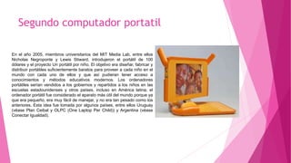 Segundo computador portatil
En el año 2005, miembros universitarios del MIT Media Lab, entre ellos
Nicholas Negroponte y Lewis Stiward, introdujeron el portátil de 100
dólares y el proyecto Un portátil por niño. El objetivo era diseñar, fabricar y
distribuir portátiles suficientemente baratos para proveer a cada niño en el
mundo con cada uno de ellos y que así pudieran tener acceso a
conocimientos y métodos educativos modernos. Los ordenadores
portátiles serían vendidos a los gobiernos y repartidos a los niños en las
escuelas estadounidenses y otros países, incluso en América latina; el
ordenador portátil fue considerado el aparato más útil del mundo porque ya
que era pequeño, era muy fácil de manejar, y no era tan pesado como los
anteriores. Esta idea fue tomada por algunos países, entre ellos Uruguay
(véase Plan Ceibal y OLPC (One Laptop Per Child)) y Argentina (véase
Conectar Igualdad).
 