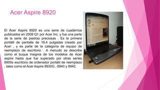 Acer Aspire 8920
El Acer Aspire 8920 es una serie de cuadernos
publicados en 2008 Q1 por Acer Inc. y fue una parte
de la serie de piedras preciosas . Es la primera
portátil de pantalla de 18,4 pulgadas creado por
Acer , y es parte de la categoría de equipo de
reemplazo de escritorio . A menudo se describe
como el buque insignia de los modelos de Acer
aspire hasta que fue superado por otras series
8900s escritorio de ordenador portátil de reemplazo
, tales como el Acer Aspire 8930G , 8940 y 8942.
 