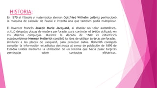 HISTORIA:
En 1670 el filósofo y matemático alemán Gottfried Wilhelm Leibniz perfeccionó
la máquina de calcular de Pascal e inventó una que también podía multiplicar.
El inventor francés Joseph Marie Jacquard, al diseñar un telar automático,
utilizó delgadas placas de madera perforadas para controlar el tejido utilizado en
los diseños complejos. Durante la década de 1880 el estadístico
estadounidense Herman Hollerith concibió la idea de utilizar tarjetas perforadas,
similares a las placas de Jacquard, para procesar datos. Hollerith consiguió
compilar la información estadística destinada al censo de población de 1890 de
Estados Unidos mediante la utilización de un sistema que hacía pasar tarjetas
perforadas sobre contactos eléctricos.
 