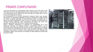 PRIMER COMPUTADOR:
La primera generación de computadoras abarca desde el año 1951 hasta el año
1958, época en que la tecnología electrónica era a base de bulbos o tubos de vacío,
y la comunicación era en términos de nivel más bajo que puede existir, que se
conoce como lenguaje de máquina.
Las computadoras de la primera Generación emplearon bulbos para procesar
información. Los operadores ingresaban los datos y programas en código especial
por medio de tarjetas perforadas. El almacenamiento interno se lograba con un
tambor que giraba rápidamente, sobre el cual un dispositivo de lectura/escritura
colocaba marcas magnéticas. Esas computadoras de bulbos eran mucho más
grandes y generaban más calor que los modelos contemporáneos.
Eckert y Mauchly contribuyeron al desarrollo de computadoras de la 1era
Generación formando una compañía privada y construyendo UNIVAC I, que el
Comité del censo utilizó para evaluar el censo de 1950. La IBM tenía el monopolio
de los equipos de procesamiento de datos a base de tarjetas perforadas y estaba
teniendo un gran auge en productos como rebanadores de carne, básculas para
comestibles, relojes y otros artículos; sin embargo no había logrado el contrato para
el Censo de 1950.
 