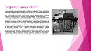 Segundo computador
El invento del transistor hizo posible una nueva generación de computadoras, más rápidas,
más pequeñas y con menores necesidades de ventilación. Sin embargo el costo seguía siendo
una porción significativa del presupuesto de una Compañía. Las computadoras de la segunda
generación también utilizaban redes de núcleos magnéticos en lugar de tambores giratorios
para el almacenamiento primario. Estos núcleos contenían pequeños anillos de material
magnético, enlazados entre sí, en los cuales podían almacenarse datos e instrucciones.
Los programas de computadoras también mejoraron. El COBOL (COmmon Busines Oriented
Languaje) desarrollado durante la 1era generación estaba ya disponible comercialmente, este
representa uno de los mas grandes avances en cuanto a portabilidad de programas entre
diferentes computadoras; es decir, es uno de los primeros programas que se pueden ejecutar
en diversos equipos de computo después de un sencillo procesamiento de compilación. Los
programas escritos para una computadora podían transferirse a otra con un mínimo esfuerzo.
Grace Murria Hooper (1906-1992), quien en 1952 había inventado el primer compilador fue una
de las principales figuras de CODASYL (Comité on Data SYstems Lenguajes), que se encajo
de desarrollar el proyecto COBOL. El escribir un programa ya no requería entender
plenamente el hardware de la computación. Las computadoras de la 2da Generación eran
sustancialmente más pequeñas y rápidas que las de bulbos, y se usaban para nuevas
aplicaciones, como en los sistemas para reservación en líneas aéreas, control de tráfico aéreo
y simulaciones para uso general. Las empresas comenzaron a aplicar las computadoras a
tareas de almacenamiento de registros, como manejo de inventarios, nómina y contabilidad.
 