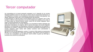 Tercer computador
Las computadoras de la tercera generación emergieron con el desarrollo de los circuitos
integrados (pastillas de silicio) en las cuales se colocan miles de componentes electrónicos, en
una integración en miniatura. Las computadoras nuevamente se hicieron más pequeñas, más
rápidas, desprendían menos calor y eran energéticamente más eficientes.
El descubrimiento en 1958 del primer Circuito Integrado (Chip) por el ingeniero Jack S. Kilby
(nacido en 1928) de Texas Instruments, así como los trabajos que realizaba, por su parte, el
Dr. Robert Noyce de Fairchild Semicon ductors, acerca de los circuitos integrados, dieron
origen a la tercera generación de computadoras.
Antes del advenimiento de los circuitos integrados, las computadoras estaban diseñadas para
aplicaciones matemáticas o de negocios, pero no para las dos cosas. Los circuitos integrados
permitieron a los fabricantes de computadoras incrementar la flexibilidad de los programas, y
estandarizar sus modelos. La IBM 360 una de las primeras computadoras comerciales que usó
circuitos integrados, podía realizar tanto análisis numéricos como administración ó
procesamiento de archivos.
IBM marca el inicio de esta generación, cuando el 7 de abril de 1964 presenta la impresionante
IBM 360, con su tecnología SLT (Solid Logic Technology). Esta máquina causó tal impacto en
el mundo de la computación que se fabricaron más de 30000, al grado que IBM llegó a
conocerse como sinónimo de computación.
 