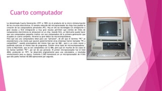 Cuarto computador
La denominada Cuarta Generación (1971 a 1981) es el producto de la micro miniaturización
de los circuitos electrónicos. El tamaño reducido del microprocesador de chips hizo posible la
creación de las computadoras personales (PC). Hoy en día las tecnologías LSI (Integración a
gran escala) y VLSI (integración a muy gran escala) permiten que cientos de miles de
componentes electrónicos se almacenen en un chip. Usando VLSI, un fabricante puede hacer
que una computadora pequeña rivalice con una computadora de la primera generación que
ocupaba un cuarto completo. Hicieron su gran debut las microcomputadoras.
Hizo que sea una computadora ideal para uso “personal”, de ahí que el término “PC” se
estandarizara y los clones que sacaron posteriormente otras empresas fueron llamados “PC y
compatibles”, usando procesadores del mismo tipo que las IBM , pero a un costo menor y
pudiendo ejecutar el mismo tipo de programas. Existen otros tipos de microcomputadoras ,
como la Macintosh, que no son compatibles con la IBM, pero que en muchos de los casos se
les llaman también “PC”, por ser de uso personal. El primer microprocesador fue el Intel
4004, producido en 1971. Se desarrolló originalmente para una calculadora, y resultaba
revolucionario para su época. Contenía 2.300 transistores en un microprocesador de 4 bits
que sólo podía realizar 60.000 operaciones por segundo.
 