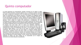 Quinto computador
La quinta generación de computadoras, también conocida por sus siglas en inglés,
FGCS (de Fifth Generation Computer Systems) fue un ambicioso proyecto propuesto
por Japón a finales de la década de 1970. Su objetivo era el desarrollo de una nueva
clase de computadoras que utilizarían técnicas y tecnologías de inteligencia artificial
tanto en el plano del hardware como del software,1 usando el lenguaje PROLOG2 3 4
al nivel del lenguaje de máquina y serían capaces de resolver problemas complejos,
como la traducción automática de una lengua natural a otra (del japonés al inglés, por
ejemplo). Como unidad de medida del rendimiento y prestaciones de estas
computadoras se empleaba la cantidad de LIPS (Logical Inferences Per Second) capaz
de realizar durante la ejecución de las distintas tareas programadas. Para su desarrollo
se emplearon diferentes tipos de arquitecturas VLSI (Very Large Scale Integration).
El proyecto duró once años, pero no obtuvo los resultados esperados: las
computadoras actuales siguieron así, ya que hay muchos casos en los que, o bien es
imposible llevar a cabo una paralelización del mismo, o una vez llevado a cabo ésta, no
se aprecia mejora alguna, o en el peor de los casos, se produce una pérdida de
rendimiento. Hay que tener claro que para realizar un programa paralelo debemos,
para empezar, identificar dentro del mismo partes que puedan ser ejecutadas por
separado en distintos procesadores. Además, es importante señalar que un programa
que se ejecuta de manera secuencial, debe recibir numerosas modificaciones para que
pueda ser ejecutado de manera paralela, es decir, primero sería interesante estudiar si
realmente el trabajo que esto conlleva se ve compensado con la mejora del
rendimiento de la tarea después de paralelizarla.
 