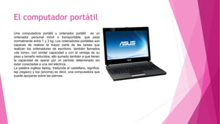 El computador portátil
Una computadora portátil u ordenador portátil es un
ordenador personal móvil o transportable, que pesa
normalmente entre 1 y 3 kg. Los ordenadores portátiles son
capaces de realizar la mayor parte de las tareas que
realizan los ordenadores de escritorio, también llamados
«de torre», con similar capacidad y con la ventaja de su
peso y tamaño reducidos; ello sumado también a que tienen
la capacidad de operar por un período determinado sin
estar conectadas a una red eléctrica.
La palabra inglesa laptop, traducida al castellano, significa:
lap (regazo) y top (encima) es decir, una computadora que
puede apoyarse sobre las piernas.
 