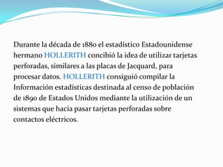 Durante la década de 1880 el estadístico Estadounidense  hermano Hollerith concibió la idea de utilizar tarjetasperforadas, similares a las placas de Jacquard, para procesar datos. Hollerith consiguió compilar la Información estadísticas destinada al censo de poblaciónde 1890 de Estados Unidos mediante la utilización de un sistemas que hacía pasar tarjetas perforadas sobre contactos eléctricos.