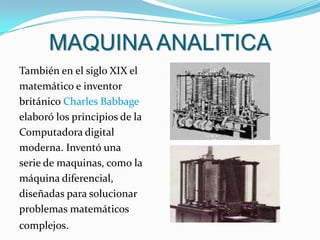 MAQUINA ANALITICATambién en el siglo XIX el matemático e inventor británico Charles Babbage elaboró los principios de laComputadora digital moderna. Inventó una serie de maquinas, como la máquina diferencial, diseñadas para solucionar problemas matemáticos complejos.