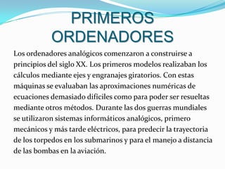 PRIMEROS ORDENADORESLos ordenadores analógicos comenzaron a construirse a principios del siglo XX. Los primeros modelos realizaban los cálculos mediante ejes y engranajes giratorios. Con estas máquinas se evaluaban las aproximaciones numéricas deecuaciones demasiado difíciles como para poder ser resueltasmediante otros métodos. Durante las dos guerras mundiales se utilizaron sistemas informáticos analógicos, primeromecánicos y más tarde eléctricos, para predecir la trayectoria de los torpedos en los submarinos y para el manejo a distancia de las bombas en la aviación.