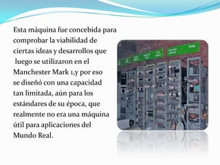 Esta máquina fue concebida paracomprobar la viabilidad de ciertas ideas y desarrollos que luego se utilizaron en elManchester Mark 1,y por esose diseñó con una capacidad tan limitada, aún para los estándares de su época, que realmente no era una máquinaútil para aplicaciones del Mundo Real.