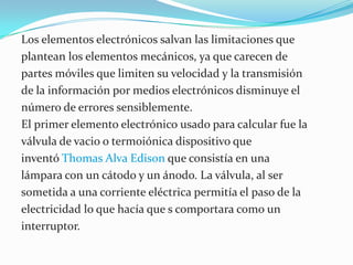 Los elementos electrónicos salvan las limitaciones que plantean los elementos mecánicos, ya que carecen de partes móviles que limiten su velocidad y la transmisión de la información por medios electrónicos disminuye el número de errores sensiblemente.El primer elemento electrónico usado para calcular fue la válvula de vacio o termoiónica dispositivo que inventó Thomas Alva Edison que consistía en una lámpara con un cátodo y un ánodo. La válvula, al ser sometida a una corriente eléctrica permitía el paso de la electricidad lo que hacía que s comportara como un interruptor.