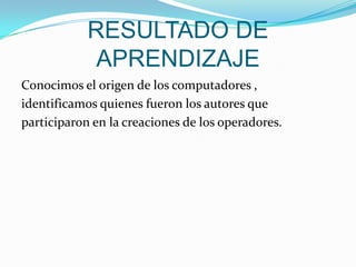 RESULTADO DE APRENDIZAJEConocimos el origen de los computadores , identificamos quienes fueron los autores que participaron en la creaciones de los operadores.