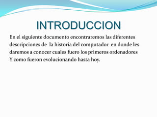 INTRODUCCIONEn el siguiente documento encontraremos las diferentes descripciones de  la historia del computador  en donde les daremos a conocer cuales fuero los primeros ordenadores  Y como fueron evolucionando hasta hoy.