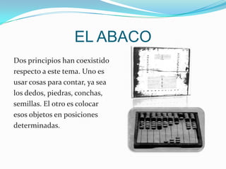 EL ABACO Dos principios han coexistido respecto a este tema. Uno es usar cosas para contar, ya sea los dedos, piedras, conchas, semillas. El otro es colocar esos objetos en posiciones determinadas.