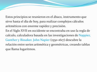 Estos principios se reunieron en el ábaco, instrumento que sirve hasta el día de hoy, para realizar complejos cálculos aritméticos con enorme rapidez y precisión.En el Siglo XVII en occidente se encontraba en uso la regla decalculo, calculadora basada en las investigaciones de Nappier, Gunther y Bissaker. John Napier (1550-1617) descubre la relación entre series aritmética y geométricas, creando tablas que llama logaritmos.