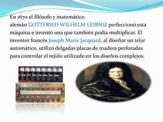 En 1670 el filósofo y matemático alemán Gottfried Wilhelm Leibniz perfeccionó esta máquina e inventó una que también podía multiplicar. El inventor francés Joseph Marie Jacquard, al diseñar un telar automático, utilizó delgadas placas de madera perforadas para controlar el tejido utilizado en los diseños complejos. 