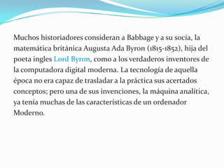Muchos historiadores consideran a Babbage y a su socia, la matemática británica Augusta Ada Byron (1815-1852), hija del poeta ingles Lord Byron, como a los verdaderos inventores de la computadora digital moderna. La tecnología de aquella época no era capaz de trasladar a la práctica sus acertados conceptos; pero una de sus invenciones, la máquina analítica, ya tenía muchas de las características de un ordenador Moderno.