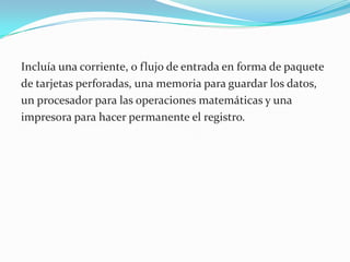 Incluía una corriente, o flujo de entrada en forma de paquete de tarjetas perforadas, una memoria para guardar los datos, un procesador para las operaciones matemáticas y una impresora para hacer permanente el registro.