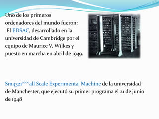 Uno de los primeros ordenadores del mundo fueron: El EDSAC, desarrollado en la universidad de Cambridge por el equipo de Maurice V. Wilkes y puesto en marcha en abril de 1949.Sm4321°°°°all Scale Experimental Machine de la universidadde Manchester, que ejecutó su primer programa el 21 de junio de 1948