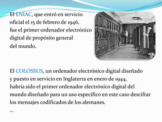 El ENIAC, que entró en serviciooficial el 15 de febrero de 1946,fue el primer ordenador electrónico digital de propósito general del mundo.El COLOSSUS, un ordenador electrónico digital diseñado y puesto en servicio en Inglaterra en enero de 1944, habría sido el primer ordenador electrónico digital del mundo diseñado para un uso específico en este caso descifrar los mensajes codificados de los alemanes.…