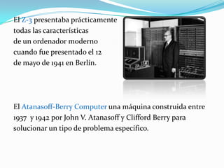 El Z-3 presentaba prácticamente todas las características de un ordenador modernocuando fue presentado el 12 de mayo de 1941 en Berlín. El Atanasoff-Berry Computer una máquina construida entre 1937  y 1942 por John V. Atanasoff y Clifford Berry para solucionar un tipo de problema específico.