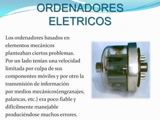 ORDENADORES ELETRICOSLos ordenadores basados en elementos mecánicos planteaban ciertos problemas. Por un lado tenían una velocidad limitada por culpa de sus componentes móviles y por otro la transmisión de informaciónpor medios mecánicos(engranajes, palancas, etc.) era poco fiable y difícilmente manejable produciéndose muchos errores.
