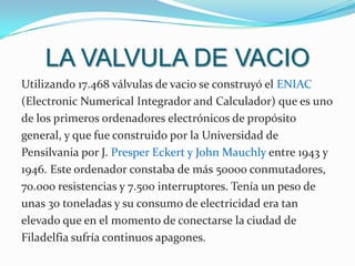 LA VALVULA DE VACIOUtilizando 17.468 válvulas de vacio se construyó el ENIAC (Electronic Numerical Integrador and Calculador) que es uno de los primeros ordenadores electrónicos de propósito general, y que fue construido por la Universidad de Pensilvania por J. Presper Eckert y John Mauchly entre 1943 y 1946. Este ordenador constaba de más 50000 conmutadores, 70.000 resistencias y 7.500 interruptores. Tenía un peso de unas 30 toneladas y su consumo de electricidad era tan elevado que en el momento de conectarse la ciudad de Filadelfia sufría continuos apagones.
