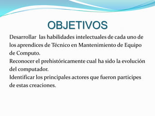 OBJETIVOSDesarrollar  las habilidades intelectuales de cada uno de los aprendices de Técnico en Mantenimiento de Equipo de Computo.Reconocer el prehistóricamente cual ha sido la evolución del computador.Identificar los principales actores que fueron participesde estas creaciones.