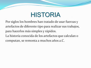 HISTORIAPor siglos los hombres han tratado de usar fuerzas y artefactos de diferente tipo para realizar sus trabajos, para hacerlos más simples y rápidos.                     La historia conocida de los artefactos que calculan o computan, se remonta a muchos años a.C.