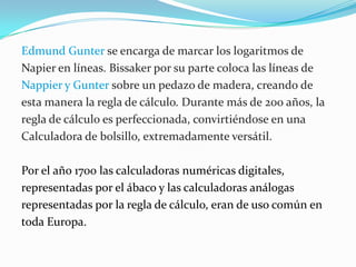 Edmund Gunter se encarga de marcar los logaritmos de Napier en líneas. Bissaker por su parte coloca las líneas de Nappier y Gunter sobre un pedazo de madera, creando de esta manera la regla de cálculo. Durante más de 200 años, la regla de cálculo es perfeccionada, convirtiéndose en una Calculadora de bolsillo, extremadamente versátil. Por el año 1700 las calculadoras numéricas digitales, representadas por el ábaco y las calculadoras análogas representadas por la regla de cálculo, eran de uso común en toda Europa.