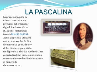 LA PASCALINALa primera máquina de calcular mecánica, un precursor del ordenador digital, fue inventada en 1642 por el matemático francés Blaise Pascal. Aquel dispositivo utilizaba una serie de ruedas de diez dientes en las que cada unode los dientes representaba un dígito del 0 al 9. Las ruedas estaban conectadas de tal manera que podían sumarse números haciéndolas avanzar el número de dientes correcto. 