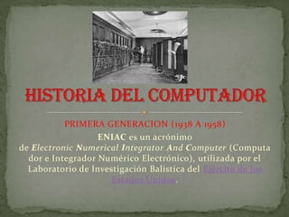 PRIMERA GENERACION (1938 A 1958)
                   ENIAC es un acrónimo
de Electronic Numerical Integrator And Computer (Computa
  dor e Integrador Numérico Electrónico), utilizada por el
  Laboratorio de Investigación Balística del Ejército de los
                      Estados Unidos.
 