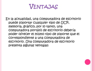 VENTAJAS

En la actualidad, una computadora de escritorio
 puede soportar cualquier tipo de UCP,
 memoria, gráfico; por lo tanto, una
 computadora portátil de escritorio debería
 poder ofrecer el mismo tipo de soporte que el
 correspondiente a una computadora de
 escritorio. Una computadora de escritorio
 presenta algunas ventajas:
 