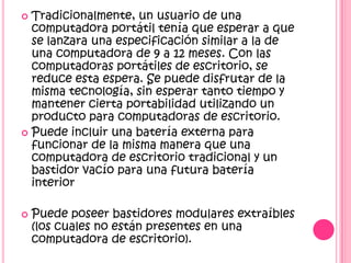  Tradicionalmente, un usuario de una
  computadora portátil tenía que esperar a que
  se lanzara una especificación similar a la de
  una computadora de 9 a 12 meses. Con las
  computadoras portátiles de escritorio, se
  reduce esta espera. Se puede disfrutar de la
  misma tecnología, sin esperar tanto tiempo y
  mantener cierta portabilidad utilizando un
  producto para computadoras de escritorio.
 Puede incluir una batería externa para
  funcionar de la misma manera que una
  computadora de escritorio tradicional y un
  bastidor vacío para una futura batería
  interior

   Puede poseer bastidores modulares extraíbles
    (los cuales no están presentes en una
    computadora de escritorio).
 