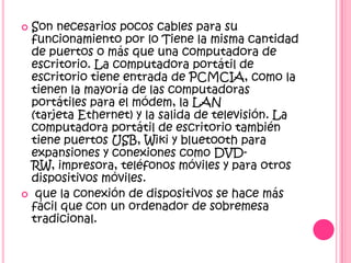 Son necesarios pocos cables para su
 funcionamiento por lo Tiene la misma cantidad
 de puertos o más que una computadora de
 escritorio. La computadora portátil de
 escritorio tiene entrada de PCMCIA, como la
 tienen la mayoría de las computadoras
 portátiles para el módem, la LAN
 (tarjeta Ethernet) y la salida de televisión. La
 computadora portátil de escritorio también
 tiene puertos USB, Wiki y bluetooth para
 expansiones y conexiones como DVD-
 RW, impresora, teléfonos móviles y para otros
 dispositivos móviles.
 que la conexión de dispositivos se hace más
 fácil que con un ordenador de sobremesa
 tradicional.
 