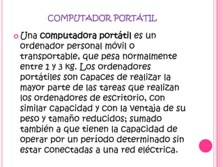 COMPUTADOR PORTÁTIL

 Una computadora portátil es un
 ordenador personal móvil o
 transportable, que pesa normalmente
 entre 1 y 3 kg. Los ordenadores
 portátiles son capaces de realizar la
 mayor parte de las tareas que realizan
 los ordenadores de escritorio, con
 similar capacidad y con la ventaja de su
 peso y tamaño reducidos; sumado
 también a que tienen la capacidad de
 operar por un período determinado sin
 estar conectadas a una red eléctrica.
 