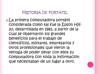 HISTORIA DE PORTÁTIL
 La primera computadora portátil
 considerada como tal fue la Epson HX-
 20, desarrollada en 1981, a partir de la
 cual se observaron los grandes
 beneficios para el trabajo de
 científicos, militares, empresarios y
 otros profesionales que vieron la
 ventaja de poder llevar con ellos su
 computadora con toda la información
 que necesitaban de un lugar a otro.
 