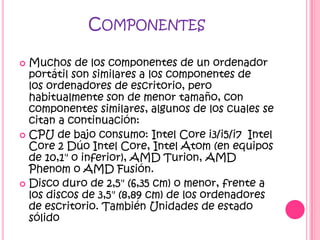 COMPONENTES

 Muchos de los componentes de un ordenador
  portátil son similares a los componentes de
  los ordenadores de escritorio, pero
  habitualmente son de menor tamaño, con
  componentes similares, algunos de los cuales se
  citan a continuación:
 CPU de bajo consumo: Intel Core i3/i5/i7 Intel
  Core 2 Dúo Intel Core, Intel Atom (en equipos
  de 10,1" o inferior), AMD Turion, AMD
  Phenom o AMD Fusión.
 Disco duro de 2,5" (6,35 cm) o menor, frente a
  los discos de 3,5" (8,89 cm) de los ordenadores
  de escritorio. También Unidades de estado
  sólido
 