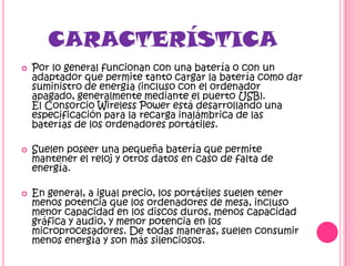 CARACTERÍSTICA
   Por lo general funcionan con una batería o con un
    adaptador que permite tanto cargar la batería como dar
    suministro de energía (incluso con el ordenador
    apagado, generalmente mediante el puerto USB).
    El Consorcio Wireless Power está desarrollando una
    especificación para la recarga inalámbrica de las
    baterías de los ordenadores portátiles.

   Suelen poseer una pequeña batería que permite
    mantener el reloj y otros datos en caso de falta de
    energía.

   En general, a igual precio, los portátiles suelen tener
    menos potencia que los ordenadores de mesa, incluso
    menor capacidad en los discos duros, menos capacidad
    gráfica y audio, y menor potencia en los
    microprocesadores. De todas maneras, suelen consumir
    menos energía y son más silenciosos.
 