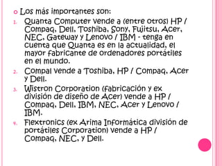     Los más importantes son:
1.    Quanta Computer vende a (entre otros) HP /
      Compaq, Dell, Toshiba, Sony, Fujitsu, Acer,
      NEC, Gateway y Lenovo / IBM - tenga en
      cuenta que Quanta es en la actualidad, el
      mayor fabricante de ordenadores portátiles
      en el mundo.
2.    Compal vende a Toshiba, HP / Compaq, Acer
      y Dell.
3.    Wistron Corporation (fabricación y ex
      división de diseño de Acer) vende a HP /
      Compaq, Dell, IBM, NEC, Acer y Lenovo /
      IBM.
4.    Flextronics (ex Arima Informática división de
      portátiles Corporation) vende a HP /
      Compaq, NEC, y Dell.
 