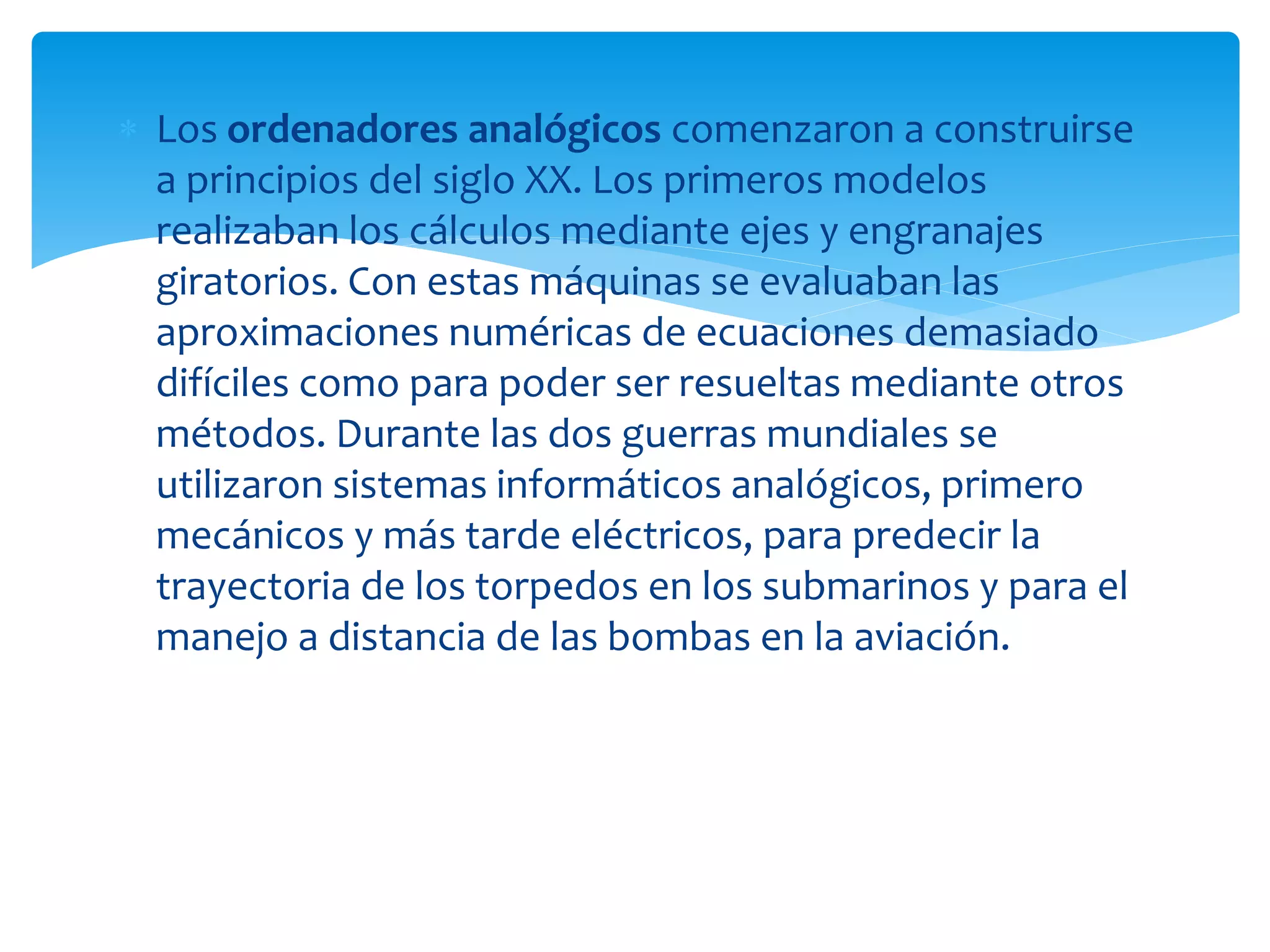  Los ordenadores analógicos comenzaron a construirse
a principios del siglo XX. Los primeros modelos
realizaban los cálculos mediante ejes y engranajes
giratorios. Con estas máquinas se evaluaban las
aproximaciones numéricas de ecuaciones demasiado
difíciles como para poder ser resueltas mediante otros
métodos. Durante las dos guerras mundiales se
utilizaron sistemas informáticos analógicos, primero
mecánicos y más tarde eléctricos, para predecir la
trayectoria de los torpedos en los submarinos y para el
manejo a distancia de las bombas en la aviación.
 