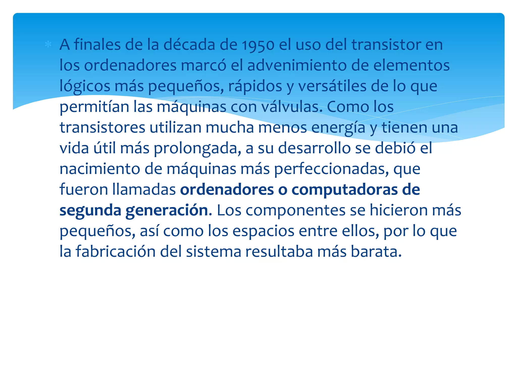  A finales de la década de 1950 el uso del transistor en
los ordenadores marcó el advenimiento de elementos
lógicos más pequeños, rápidos y versátiles de lo que
permitían las máquinas con válvulas. Como los
transistores utilizan mucha menos energía y tienen una
vida útil más prolongada, a su desarrollo se debió el
nacimiento de máquinas más perfeccionadas, que
fueron llamadas ordenadores o computadoras de
segunda generación. Los componentes se hicieron más
pequeños, así como los espacios entre ellos, por lo que
la fabricación del sistema resultaba más barata.
 