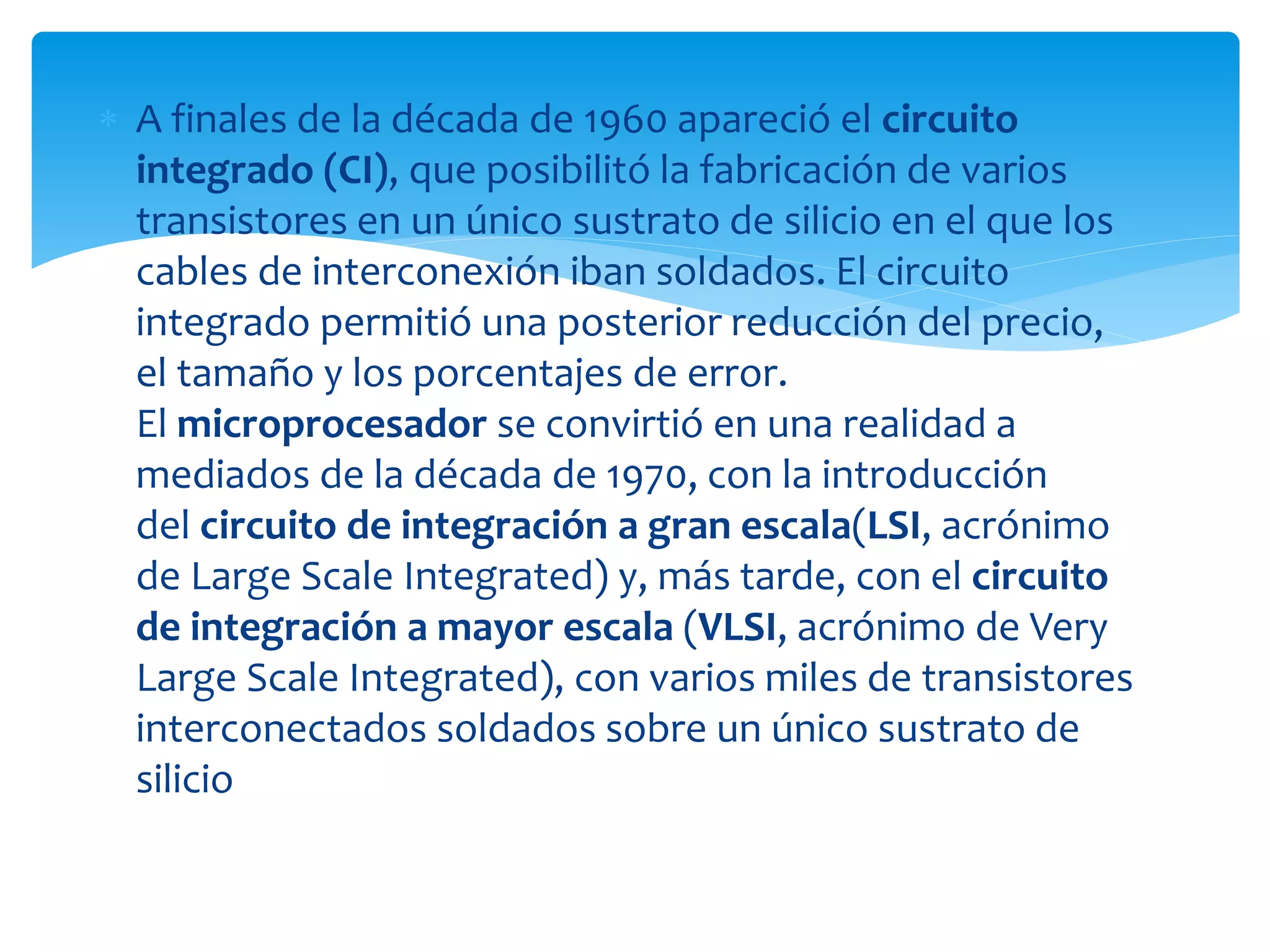  A finales de la década de 1960 apareció el circuito
integrado (CI), que posibilitó la fabricación de varios
transistores en un único sustrato de silicio en el que los
cables de interconexión iban soldados. El circuito
integrado permitió una posterior reducción del precio,
el tamaño y los porcentajes de error.
El microprocesador se convirtió en una realidad a
mediados de la década de 1970, con la introducción
del circuito de integración a gran escala(LSI, acrónimo
de Large Scale Integrated) y, más tarde, con el circuito
de integración a mayor escala (VLSI, acrónimo de Very
Large Scale Integrated), con varios miles de transistores
interconectados soldados sobre un único sustrato de
silicio
 
