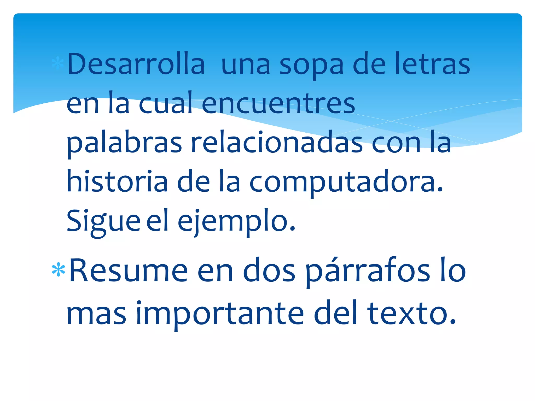 Desarrolla una sopa de letras
en la cual encuentres
palabras relacionadas con la
historia de la computadora.
Sigueel ejemplo.
Resume en dos párrafos lo
mas importante del texto.
 