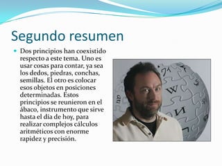 Segundo resumen
 Dos principios han coexistido
  respecto a este tema. Uno es
  usar cosas para contar, ya sea
  los dedos, piedras, conchas,
  semillas. El otro es colocar
  esos objetos en posiciones
  determinadas. Estos
  principios se reunieron en el
  ábaco, instrumento que sirve
  hasta el día de hoy, para
  realizar complejos cálculos
  aritméticos con enorme
  rapidez y precisión.
 