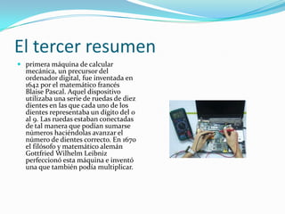El tercer resumen
 primera máquina de calcular
  mecánica, un precursor del
  ordenador digital, fue inventada en
  1642 por el matemático francés
  Blaise Pascal. Aquel dispositivo
  utilizaba una serie de ruedas de diez
  dientes en las que cada uno de los
  dientes representaba un dígito del 0
  al 9. Las ruedas estaban conectadas
  de tal manera que podían sumarse
  números haciéndolas avanzar el
  número de dientes correcto. En 1670
  el filósofo y matemático alemán
  Gottfried Wilhelm Leibniz
  perfeccionó esta máquina e inventó
  una que también podía multiplicar.
 