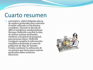 Cuarto resumen
 automático, utilizó delgadas placas
  de madera perforadas para controlar
  el tejido utilizado en los diseños
  complejos. Durante la década de
  1880 el estadístico estadounidense
  Herman Hollerith concibió la idea
  de utilizar tarjetas perforadas,
  similares a las placas de Jacquard,
  para procesar datos. Hollerith
  consiguió compilar la información
  estadística destinada al censo de
  población de 1890 de Estados
  Unidos mediante la utilización de
  un sistema que hacía pasar tarjetas
  perforadas sobre contactos
  eléctricos.
 