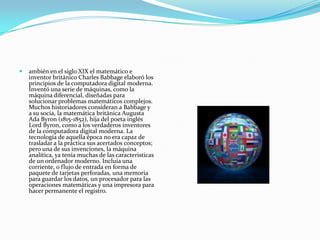    ambién en el siglo XIX el matemático e
    inventor británico Charles Babbage elaboró los
    principios de la computadora digital moderna.
    Inventó una serie de máquinas, como la
    máquina diferencial, diseñadas para
    solucionar problemas matemáticos complejos.
    Muchos historiadores consideran a Babbage y
    a su socia, la matemática británica Augusta
    Ada Byron (1815-1852), hija del poeta inglés
    Lord Byron, como a los verdaderos inventores
    de la computadora digital moderna. La
    tecnología de aquella época no era capaz de
    trasladar a la práctica sus acertados conceptos;
    pero una de sus invenciones, la máquina
    analítica, ya tenía muchas de las caracteristicas
    de un ordenador moderno. Incluía una
    corriente, o flujo de entrada en forma de
    paquete de tarjetas perforadas, una memoria
    para guardar los datos, un procesador para las
    operaciones matemáticas y una impresora para
    hacer permanente el registro.
 